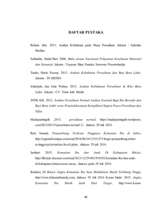 40
DAFTAR PUSTAKA
Rohani. dkk. 2011. Asuhan Kebidanan pada Masa Persalinan. Jakarta : Salemba
Medika
Saifuddin, Abdul Bari. 2006. Buku Acuan Naasional Pelayanan Kesehatan Maternal
dan Neonatal. Jakarta : Yayasan Bina Pustaka Sarwono Prawirohardjo
Tando, Marie Naomy. 2013. Asuhan Kebidanan Persalinan dan Bayi Baru Lahir.
Jakarta : IN MEDIA
Johariyah, dan Ema Wahyu. 2012. Asuhan Kebidanan Persalinan & BAyi Baru
Lahir. Jakarta : CV. Trans Info Media
JNPK-KR. 2012. Asuhan Persalinan Normal Asuhan Esensial Bagi Ibu Bersalin dan
Bayi Baru Lahir serta Penatalaksanaan Komplikasi Segera Pasca Persalinan dan
Nifas.
Madepurningsih .2013. persalinan normal, https://madepurningsih.wordpress.
com/2013/05/15/persalinan-normal-2/, diakses 30 Juli 2016
Reni Susanti, Penyumbang Terbesar Tingginya Kematian Ibu di Jabar,
http://regional.kompas.com/read/2016/06/24/13231271/bogor.penyumbang.terbes
ar.tingginya.kematian.ibu.di.jabar, diakses 29 juli 2016
Jamhari. 2015. Kematian Ibu dan Anak Di Kabupaten Bekasi.
http://lifestyle.okezone.com/read/2013/12/29/482/918922/kematian-ibu-dan-anak-
di-kabupaten-bekasi-terus-turun, diakses pada 29 Juli 2016
Redaksi, Di Bekasi Angka Kematian Ibu Saat Melahirkan Masih Terbilang Tinggi,
http://www.bekasiurbancity.com, diakses 30 Juli 2016 Koran Sindo. 2015. Angka
Kematian Ibu Masih Jauh Dari Target. http://www.koran-
 