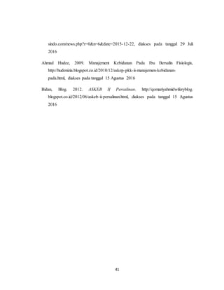 41
sindo.com/news.php?r=0&n=6&date=2015-12-22, diakses pada tanggal 29 Juli
2016
Ahmad Hudee, 2009. Manajement Kebidanan Pada Ibu Bersalin Fisiologis,
http://hudenizia.blogspot.co.id/2010/12/askep-pkk-ii-manajemen-kebidanan-
pada.html, diakses pada tanggal 15 Agustus 2016
Bidan, Blog. 2012. ASKEB II Persalinan. http://qomariyahmidwiferyblog.
blogspot.co.id/2012/06/askeb-ii-persalinan.html, diakses pada tanggal 15 Agustus
2016
 