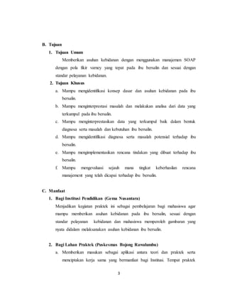 3
B. Tujuan
1. Tujuan Umum
Memberikan asuhan kebidanan dengan menggunakan manajemen SOAP
dengan pola fikir varney yang tepat pada ibu bersalin dan sesuai dengan
standar pelayanan kebidanan.
2. Tujuan Khusus
a. Mampu mengidentifikasi konsep dasar dan asuhan kebidanan pada ibu
bersalin.
b. Mampu menginterprestasi masalah dan melakukan analisa dari data yang
terkumpul pada ibu bersalin.
c. Mampu menginterprestasikan data yang terkumpul baik dalam bentuk
diagnosa serta masalah dan kebutuhan ibu bersalin.
d. Mampu mengidentifikasi diagnosa serta masalah potensial terhadap ibu
bersalin.
e. Mampu mengimplementasikan rencana tindakan yang dibuat terhadap ibu
bersalin.
f. Mampu mengevaluasi sejauh mana tingkat keberhasilan rencana
manajement yang telah dicapai terhadap ibu bersalin.
C. Manfaat
1. Bagi Institusi Pendidikan (Gema Nusantara)
Menjadikan kegiatan praktek ini sebagai pembelajaran bagi mahasiswa agar
mampu memberikan asuhan kebidanan pada ibu bersalin, sesuai dengan
standar pelayanan kebidanan dan mahasiswa memperoleh gambaran yang
nyata didalam melaksanakan asuhan kebidanan ibu bersalin.
2. Bagi Lahan Praktek (Puskesmas Bojong Rawalumbu)
a. Memberikan masukan sebagai aplikasi antara teori dan praktek serta
menciptakan kerja sama yang bermanfaat bagi Institusi. Tempat praktek
 