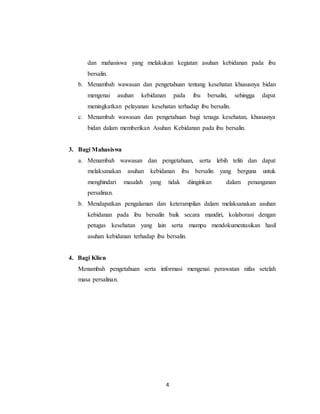 4
dan mahasiswa yang melakukan kegiatan asuhan kebidanan pada ibu
bersalin.
b. Menambah wawasan dan pengetahuan tentang kesehatan khususnya bidan
mengenai asuhan kebidanan pada ibu bersalin, sehingga dapat
meningkatkan pelayanan kesehatan terhadap ibu bersalin.
c. Menambah wawasan dan pengetahuan bagi tenaga kesehatan, khususnya
bidan dalam memberikan Asuhan Kebidanan pada ibu bersalin.
3. Bagi Mahasiswa
a. Menambah wawasan dan pengetahuan, serta lebih teliti dan dapat
melaksanakan asuhan kebidanan ibu bersalin yang berguna untuk
menghindari masalah yang tidak diinginkan dalam penanganan
persalinan.
b. Mendapatkan pengalaman dan keterampilan dalam melaksanakan asuhan
kebidanan pada ibu bersalin baik secara mandiri, kolaborasi dengan
petugas kesehatan yang lain serta mampu mendokumentasikan hasil
asuhan kebidanan terhadap ibu bersalin.
4. Bagi Klien
Menambah pengetahuan serta informasi mengenai perawatan nifas setelah
masa persalinan.
 