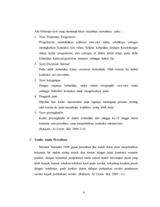 6
Ada beberapa teori yang memungkinkan terjadinya persalinan, yaitu :
1. Teori Penurunan Progesteron
Progesterone menimbulkan relaksasi otot-otot rahim, sebaliknya estrogen
meningkatkan kontraksi otot rahim. Selama kehamilan terdapat keseimbangan
antara kadar progesterone dan estrogen di dalam darah tetapi pada akhir
kehamilan kadar progesterone menurun sehingga timbul his.
2. Teori Oxcytosin Internal
Pada akhir kehamilan kadar oxcytosin bertambah. Oleh karena itu timbul
kontraksi oto-otot rahim.
3. Teori keregangan
Dengan majunya kehamilan, maka makin tereganglah otot-otot rahim
sehingga timbullah kontraksi untuk mengeluarkan janin.
4. Pengaruh janin
Hipofise dan kadar suprarenatal janin rupanya memegang peranan penting
oleh karena itu pada ancephalus kelahiran sering lebih lama.
5. Teori prostaglandin
Kadar prostaglandin di dalam kehamilan dari minggu ke-15 hingga aterm
terutama saat persalinan yang menyebabkan kontraksi miometrium.
(Rukiyah, Ai Yeyeh. dkk. 2009 :3-4)
C. Tanda- tanda Persalinan
Menurut Manuaba 1998 gejala persalinan jika sudah dekat akan menyebabkan
kekuatan his makin sering terjadi dan teratur dengan jarak kontraksi semakin
pendek, dengan terjadinya pengeluaran tanda seperti lender bercampur darah yang
lebih banyak karena robekan-robekan kecil pada serviks, terkadang ketuban pecah
dengan sendirinya, pada periksa dalam didapat perlunakan serviks pendataran
serviks terjadi pembukaan serviks. (Rukiyah, Ai Yeyeh. dkk. 2009 : 11)
 