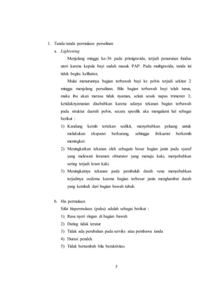 7
1. Tanda-tanda permulaan persalinan
a. Lightening
Menjelang minggu ke-36 pada primigravida, terjadi penurunan fundus
uteri karena kepala bayi sudah masuk PAP. Pada multigravida, tanda ini
tidak begitu kelihatan.
Mulai menurunnya bagian terbawah bayi ke pelvis terjadi sekitar 2
minggu menjelang persalinan. Bila bagian terbawah bayi telah turun,
maka ibu akan merasa tidak nyaman, selain sesak napas trimester 3,
ketidaknyamanan disebabkan karena adanya tekanan bagian terbawah
pada struktur daerah pelvis, secara spesifik aka mengalami hal sebagai
berikut :
1) Kandung kemih tertekan sedikit, menyebabkan peluang untuk
melakukan ekspansi berkurang, sehingga frekuensi berkemih
meningkat.
2) Meningkatkan tekanan oleh sebagain besar bagian janin pada syaraf
yang melewati foramen obturator yang menuju kaki, menyebabkan
sering terjadi kram kaki.
3) Meningkatnya tekanan pada pembuluh darah vena menyebabkan
terjadinya oedema karena bagian terbesar janin menghambat darah
yang kembali dari bagian bawah tubuh.
b. His permulaan
Sifat hispermulaan (palsu) adalah sebagai berikut :
1) Rasa nyeri ringan di bagian bawah
2) Dating tidak teratur
3) Tidak ada perubahan pada serviks atau pembawa tanda
4) Durasi pendek
5) Tidak bertambah bila beraktivitas
 