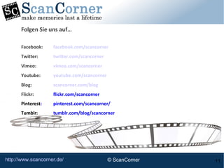 http://www.scancorner.de/ 11
Folgen Sie uns auf…
Facebook: facebook.com/scancorner
Twitter: twitter.com/scancorner
Vimeo: vimeo.com/scancorner
Youtube: youtube.com/scancorner
Blog: scancorner.com/blog
Flickr: flickr.com/scancorner
Pinterest: pinterest.com/scancorner/
Tumblr: tumblr.com/blog/scancorner
© ScanCorner
 