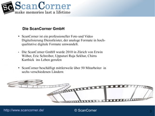 http://www.scancorner.de/ 3
• ScanCorner ist ein professioneller Foto und Video
Digitalisierung Dienstleister, der analoge Formate in hoch-
qualitative digitale Formate umwandelt.
• Die ScanCorner GmbH wurde 2010 in Zürich von Erwin
Wöber, Eric Schreiber, Upputuri Raja Sekhar, Chirra
Karthick ins Leben gerufen
• ScanCorner beschäftigt mittlerweile über 50 Mitarbeiter in
sechs verschiedenen Ländern
Die ScanCorner GmbH
© ScanCorner
 