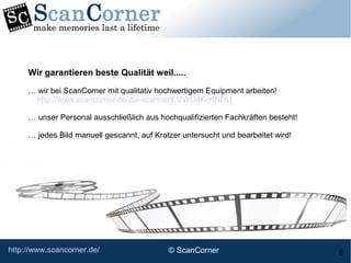 http://www.scancorner.de/ 6
Wir garantieren beste Qualität weil.....
… wir bei ScanCorner mit qualitativ hochwertigem Equipment arbeiten!
http://www.scancorner.de/dia-scanner#.UWO4KcrfNDU
… unser Personal ausschließlich aus hochqualifizierten Fachkräften besteht!
… jedes Bild manuell gescannt, auf Kratzer untersucht und bearbeitet wird!
© ScanCorner
 