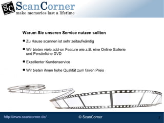 http://www.scancorner.de/ 7
Warum Sie unseren Service nutzen sollten
Zu Hause scannen ist sehr zeitaufwändig
Wir bieten viele add-on Feature wie z.B. eine Online Gallerie
und Persönliche DVD
Exzellenter Kundenservice
Wir bieten ihnen hohe Qualität zum fairen Preis
© ScanCorner
 