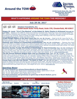 WHAT’S HAPPENING AROUND THE TOWN THIS WEEKEND?
July 28-30, 2017
Solution Consultants, Inc.
15450 South Outer Forty Road, Suite 270, Chesterfield, MO 63017
Stages St. Louis: “9 to 5 The Musical” at the Robert G. Reim Theatre in Kirkwood (through Au-
gust 20th) — Based on the 1980 hit movie, this hilarious musical romp, featuring music and lyrics by Dolly Par-
ton, explores friendship and revenge in the Rolodex era. It’s outrageous, romantic, and even a little bit thought
provoking in its heroines’ desire to break the glass ceiling when working in the 9 to 5 world. Go to:
www.stagesstlouis.org for tickets and show times.
Jungle Boogie Nights at the Saint Louis Zoo (Fri. Jul. 28, 5-8 pm) — Head to the St. Louis Zoo for an
open-air concert in the center of the Zoo. Refreshments for purchase at Lakeside Café and Tundra Treats. Music
by Midnight Piano Band. Admission: Free. Go to www.stlzoo.org.
Gateway Jazz Festival at Chesterfield Amphitheater (Sat. Jul. 29, 2-10:30 pm) — Gateway Jazz Festi-
val is more than an outdoor concert; it’s a place to people-watch, eat, drink, mingle, relax, soak up the sun, and
of course, hear some of the coolest music around performed by national recording smooth jazz artists. For ticket
purchase and to learn more, go to: www.gatewayjazzfest.com.
Summer Sunday Funday Workshop at Sweetology in Town & Country (Sun. Jul. 30, 2-3:30 pm) —
It’s the ultimate in a sun afternoon summer workshop. Step out of the sun for a little while, and head inside to
whip up a tasty treat. Kids can create their own teddy bear cake masterpiece and take it home at this creative
baking class. All materials and tools provided. To learn more and register, go to: www.sweetology.com.
The 6th Annual Midwest Belgian Beer Fest on Chouteau Ave. (Sun. Jul. 30, 1-5 pm) — Perennial
Artisan Ales is proud to announce their sixth annual Midwest Belgian Beer Fest; an event where 60 of their fa-
vorite and closest brewery friends puts on a fantastic tasting of their finest to benefit St. Louis Public Radio. The
event includes a tasting glass along with funky, sour, and Belgian-style beers. Tickets $75, includes fees. For
tickets and directions, go to: https://explorestlouis.com/venue/pin-show-map-sheet-metal-workers-local-36-2/.
Forest Park’s Art Hill Film Series: “To Catch A Thief“ (Fri. Jul. 29, 6-11 pm) — A romantic thriller di-
rected by Alfred Hitchcock and starring Cary Grant and Grace Kelly. The plot thickens when a reformed jewel
thief is suspected of returning to his former occupation and must unmask the real thief to prove his innocence.
Food trucks and music start at 6 p.m.; film begins at 9 p.m. Go to: www.slam.org.
Sporting News:
St. Louis Cardinals vs. Arizona Diamondbacks at Busch Stadium
Fri. Jul. 28: Replica 1967 World Series Championship trophy. Game time 7:15 pm
Sat. Jul. 29: Adult replica 1919 jersey. Game time 6:15 pm
Sun. Jul 30: Kids Pocket T-shirt. Game time 1:15 pm
For more promotions and giveaways on game days at Busch Stadium, go to:
www.mlb.com/cardinals.
15450 South Outer Rd., Ste 270
Chesterfield, MO 63017
636-519-4512
Linda Bersch
Around the TOW
War For the The
Planet of the Apes Dunkirk Girls Trip Emoji Movie Atomic Blonde
Redbox Releases
Ghost in the Shell (PG-13)
The Belko Experiment (R)
Absolutely Anything (R)
Black Butterfly (R)
Money (R)
Kong: Skull Island (PG-13)
Weekend Forecast
Friday: Mostly sunny 89°/66°
Saturday: Mostly sunny 86°/65°
Sunday: Partly sunny 86°/66°
AT THE MOVIES
 