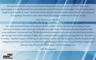 Ada seorang laki-laki yang bertanya kepada Rasulullah saw. pada perang Uhud, “Bagaimana
pandanganmu wahai Rasulullah jika aku terbunuh saat ini? Dimanakah tempatku?” Rasulullah bersabda,
“Engkau akan berada di surga” Maka laki-laki itu serta merta melemparkan buah-buah kurma yang ada
          di tangannya, kemudian maju untuk berperang hingga ia terbunuh di medan perang

                                      (HR. Bukhari dan Muslim)


     Aku akan memberitahukan beberapa kaum dari umatku. Di hari kiamat mereka datang dengan
  membawa kebaikan seperti gunung Tihamah yang putih. tetapi Allah menjadikannya bagaikan debu
 yang bertebaran. Tsauban berkata “Wahai Rasulullah sebutkanlah sifat mereka dan jelaskanlah keadaan
mereka agar kami tidak termasuk bagian dari mereka sementara kami tidak mengetahuinya” Rasulullah
bersabda, “Ingatlah! mereka adalah bagian dari saudara kalian dan dari ras kalian. Mereka bangun malam
 sebagaimana kalian, tapi mereka adalah kaum yang jika tidak dilihat oleh siapapun ketika menghadapi
                     perkara yang diharamkan Allah, maka mereka melanggarnya

                                          (HR. Ibnu Majah)
 