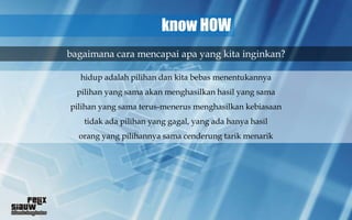 know HOW
bagaimana cara mencapai apa yang kita inginkan?

  hidup adalah pilihan dan kita bebas menentukannya
  pilihan yang sama akan menghasilkan hasil yang sama
pilihan yang sama terus-menerus menghasilkan kebiasaan
   tidak ada pilihan yang gagal, yang ada hanya hasil
  orang yang pilihannya sama cenderung tarik menarik
 