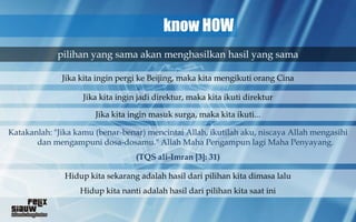 know HOW
             pilihan yang sama akan menghasilkan hasil yang sama

              Jika kita ingin pergi ke Beijing, maka kita mengikuti orang Cina

                    Jika kita ingin jadi direktur, maka kita ikuti direktur

                       Jika kita ingin masuk surga, maka kita ikuti...

Katakanlah: "Jika kamu (benar-benar) mencintai Allah, ikutilah aku, niscaya Allah mengasihi
       dan mengampuni dosa-dosamu." Allah Maha Pengampun lagi Maha Penyayang.
                                   (TQS ali-Imran [3]: 31)

               Hidup kita sekarang adalah hasil dari pilihan kita dimasa lalu
                   Hidup kita nanti adalah hasil dari pilihan kita saat ini
 