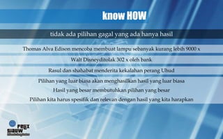 know HOW
           tidak ada pilihan gagal yang ada hanya hasil

Thomas Alva Edison mencoba membuat lampu sebanyak kurang lebih 9000 x

                    Walt Disneyditolak 302 x oleh bank

          Rasul dan shahabat menderita kekalahan perang Uhud

      Pilihan yang luar biasa akan menghasilkan hasil yang luar biasa
            Hasil yang besar membutuhkan pilihan yang besar
  Pilihan kita harus spesifik dan relevan dengan hasil yang kita harapkan
 