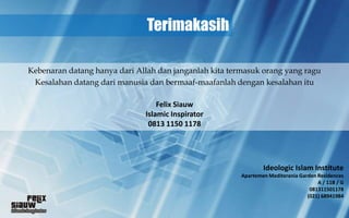 Terimakasih

Kebenaran datang hanya dari Allah dan janganlah kita termasuk orang yang ragu
 Kesalahan datang dari manusia dan bermaaf-maafanlah dengan kesalahan itu

                                  Felix Siauw
                              Islamic Inspirator
                               0813 1150 1178




                                                                Ideologic Islam Institute
                                                        Apartemen Mediterania Garden Residences
                                                                                     A / 11B / G
                                                                                  081311501178
                                                                                 (021) 68941984
 