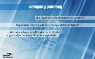 selayang pandang

                           aku ingin pintar tapi bagaimana caranya?!

          bagaimana caranya jadi bersemangat dalam belajar?!!

   aku tahu sebagai muslim aku harus akrab
dengan al-Qur’an tapi sulit untuk seperti itu...
 