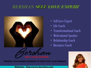 BERSHAN SELFSELFLOVEEXPERT
➢ Self Love Expert
➢ Life Coach
➢ Transformational Coach
➢ Motivational Speaker
➢ Relationship Coach
➢ Bussiness Coach
Website: http://www.bershan.com
 