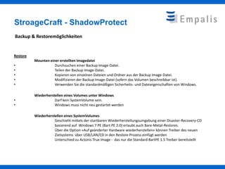 StroageCraft - ShadowProtect
Backup & Restoremöglichkeiten


Restore
          Mounten einer erstellten Imagedatei
•                    Durchsuchen einer Backup Image-Datei.
•                    Teilen der Backup Image-Datei.
•                    Kopieren von einzelnen Dateien und Ordner aus der Backup Image-Datei.
•                    Modifizieren der Backup Image-Datei (sofern das Volumen beschreibbar ist).
•                    Verwenden Sie die standardmäßigen Sicherheits- und Dateieigenschaften von Windows.

          Wiederherstellen eines Volumes unter Windows
•                    Darf kein SystemVolume sein.
•                    Windows muss nicht neu gestartet werden

          Wiederherstellen eines SystemVolumes
                     Geschieht mittels der startbaren Wiederherstellungsumgebung einer Disaster-Recovery-CD
                     basierend auf Windows 7 PE (Bart PE 2.0) erlaubt auch Bare-Metal-Restores.
                     Über die Option »Auf geänderter Hardware wiederherstellen« können Treiber des neuen
                     Zielsystems über USB/LAN/CD in den Restore-Prozess einfügt werden
                     Unterschied zu Actonis True Image - das nur die Standard BartPE 1.5 Treiber bereitstellt
 