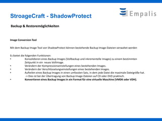 StroageCraft - ShadowProtect
Backup & Restoremöglichkeiten


Image Conversion Tool

Mit dem Backup Image Tool von ShadowProtect können bestehende Backup Image-Dateien verwaltet werden

Es bietet die folgenden Funktionen:
•             Konsolidieren eines Backup Images (Vollbackup und inkrementelle Images) zu einem bestimmten
              Zeitpunkt in ein neues Vollimage.
•             Verändern der Kompressionseinstellungen eines bestehenden Images.
•             Verändern der Verschlüsselungseinstellungen eines bestehenden Images.
•             Aufteilen eines Backup Images in einen umfassten Satz, in dem jede Datei die maximale Dateigröße hat.
              -> Dies ist bei der Übertragung von Backup Image-Dateien auf CD oder DVD praktisch.
•             Konvertieren eines Backup Images in ein Format für eine virtuelle Maschine (VMDK oder VDH).
 