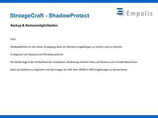 StroageCraft - ShadowProtect
Backup & Restoremöglichkeiten


Fazit

Shadowprotect ist von seiner Auslegung ideal um kleinere Umgebungen zu sichern und zu restoren

Es begrenzt sich bewusst auf Windowssysteme

Die Stärke liegt in der Einfachheit der Installation, Bedienung und der Fokus auf Restore und virtuelle Maschinen.

Ideal um Systeme zu migrieren und die Images als VHD oder VMDK in VM Umgebungen zu konvertieren
 