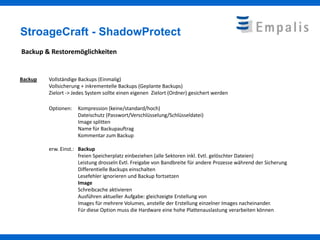 StroageCraft - ShadowProtect
Backup & Restoremöglichkeiten


Backup   Vollständige Backups (Einmalig)
         Vollsicherung + inkrementelle Backups (Geplante Backups)
         Zielort -> Jedes System sollte einen eigenen Zielort (Ordner) gesichert werden

         Optionen:   Kompression (keine/standard/hoch)
                     Dateischutz (Passwort/Verschlüsselung/Schlüsseldatei)
                     Image splitten
                     Name für Backupauftrag
                     Kommentar zum Backup

         erw. Einst.: Backup
                      freien Speicherplatz einbeziehen (alle Sektoren inkl. Evtl. gelöschter Dateien)
                      Leistung drosseln Evtl. Freigabe von Bandbreite für andere Prozesse während der Sicherung
                      Differentielle Backups einschalten
                      Lesefehler ignorieren und Backup fortsetzen
                      Image
                      Schreibcache aktivieren
                      Ausführen aktueller Aufgabe: gleichzeigte Erstellung von
                      Images für mehrere Volumes, anstelle der Erstellung einzelner Images nacheinander.
                      Für diese Option muss die Hardware eine hohe Plattenauslastung verarbeiten können
 