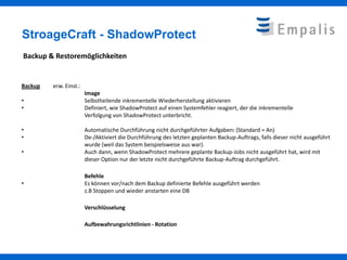 StroageCraft - ShadowProtect
Backup & Restoremöglichkeiten


Backup   erw. Einst.:
                        Image
•                       Selbstheilende inkrementelle Wiederherstellung aktivieren
•                       Definiert, wie ShadowProtect auf einen Systemfehler reagiert, der die inkrementelle
                        Verfolgung von ShadowProtect unterbricht.

•                       Automatische Durchführung nicht durchgeführter Aufgaben: (Standard = An)
•                       De-/Aktiviert die Durchführung des letzten geplanten Backup-Auftrags, falls dieser nicht ausgeführt
                        wurde (weil das System beispielsweise aus war).
•                       Auch dann, wenn ShadowProtect mehrere geplante Backup-Jobs nicht ausgeführt hat, wird mit
                        dieser Option nur der letzte nicht durchgeführte Backup-Auftrag durchgeführt.

                        Befehle
•                       Es können vor/nach dem Backup definierte Befehle ausgeführt werden
                        z.B Stoppen und wieder anstarten eine DB

                        Verschlüsselung

                        Aufbewahrungsrichtlinien - Rotation
 