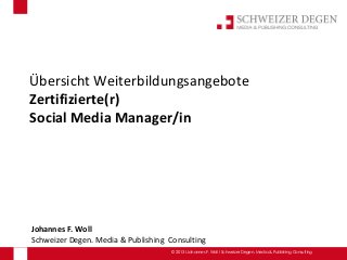 Übersicht Weiterbildungsangebote
Zertifizierte(r)
Social Media Manager/in




Johannes F. Woll
Schweizer Degen. Media & Publishing Consulting
                                     © 2013 I Johannes F. Woll I Schweizer Degen. Media & Publishing Consulting
 