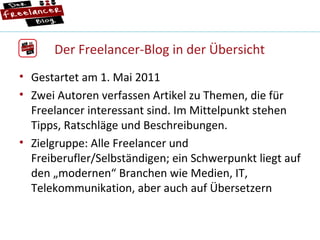 Der Freelancer-Blog in der Übersicht Gestartet am 1. Mai 2011 Zwei Autoren verfassen Artikel zu Themen, die für  Freelancer interessant sind. Im Mittelpunkt stehen Tipps, Ratschläge und Beschreibungen. Zielgruppe: Alle Freelancer und Freiberufler/Selbständigen; ein Schwerpunkt liegt auf den „modernen“ Branchen wie Medien, IT, Telekommunikation, aber auch auf Übersetzern 