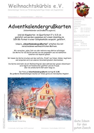 Adventkalendergrußkarten
(Adventkalender und Grußkarte zugleich)
sind als Klappkarten im Querformat 17 x 11,5 cm
gestaltet und werden zusammen mit einem Umschlag im
DIN B6-Format in einer Cellophanhülle verpackt, geliefert.
Unsere „Adventkalendergrußkarten“ erhalten Sie mit
verschiedenen weihnachtlichen Motiven.
Wir versuchen, jedes Jahr ein oder mehrere neue Motive aufzulegen.
Die Motive für die Karten werden von uns ausgewählt und von namhaften
Künstlern als Aquarell gemalt.
Wir lassen die Karten drucken und das restliche „Finish“ wie falzen, kleben, beglitzern
und verpacken wird von unseren Vereinsmitgliedern übernommen.
Die Karten sind mehr als ein Weihnachtsgruß, denn während der ganzen Adventszeit
wird täglich ein Fensterchen geöffnet und die Freude
über die schöne Karte hält somit lange an.
Weihnachtskürbis e.V.
Gemeinnütziger Verein zur Förderung bedürftiger Kinder und Jugendlicher
Vertreten durch die
1. Vorsitzende:
Heike Krämer
Hornschuchpromenade 1
90762 Fürth
Telefon 0911 / 97 92 86 20
Fax 0911 / 97 92 86 30
Mobil 0172 / 46 98 106
weihnachtskuerbis@t-online.de
www.weihnachtskuerbis.de
Bankverbindung:
Sparkasse Erlangen
BLZ 763 500 00
Konto-Nr. 60 02 67 32
Vereinsregisternummer Fürth:
VR 200564
Weihnachtskürbis e.V. | Hornschuchpromenade 1 | 90762 Fürth
Stand:04.August2013
AllebishererschienenKatalogeundPreislistenverlierenhiermitihreGültigkeit
wird täglich ein Fensterchen geöffnet und die Freude
über die schöne Karte hält somit lange an.
Der Preis je Adventkalendergrußkarte beträgt € 2,90.
Bei größeren Abnahmemengen machen wir Ihnen gerne ein individuelles Angebot.
Gute Ideen
für den
guten Zweck2. Vorsitzende: Anette Hagen, 91475 Lonnerstadt Schatzmeister: Joachim Maaßen, 90762 Fürth
Muster-Beispiel: Schloss Sorg
 
