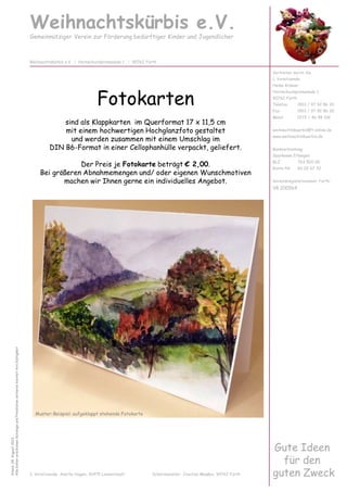 Fotokarten
sind als Klappkarten im Querformat 17 x 11,5 cm
mit einem hochwertigen Hochglanzfoto gestaltet
und werden zusammen mit einem Umschlag im
DIN B6-Format in einer Cellophanhülle verpackt, geliefert.
Der Preis je Fotokarte beträgt € 2,00.
Bei größeren Abnahmemengen und/ oder eigenen Wunschmotiven
machen wir Ihnen gerne ein individuelles Angebot.
Weihnachtskürbis e.V.
Gemeinnütziger Verein zur Förderung bedürftiger Kinder und Jugendlicher
Vertreten durch die
1. Vorsitzende:
Heike Krämer
Hornschuchpromenade 1
90762 Fürth
Telefon 0911 / 97 92 86 20
Fax 0911 / 97 92 86 30
Mobil 0172 / 46 98 106
weihnachtskuerbis@t-online.de
www.weihnachtskuerbis.de
Bankverbindung:
Sparkasse Erlangen
BLZ 763 500 00
Konto-Nr. 60 02 67 32
Vereinsregisternummer Fürth:
VR 200564
Weihnachtskürbis e.V. | Hornschuchpromenade 1 | 90762 Fürth
Stand:04.August2013
AllebishererschienenKatalogeundPreislistenverlierenhiermitihreGültigkeit
Gute Ideen
für den
guten Zweck2. Vorsitzende: Anette Hagen, 91475 Lonnerstadt Schatzmeister: Joachim Maaßen, 90762 Fürth
Muster-Beispiel: aufgeklappt stehende Fotokarte
 