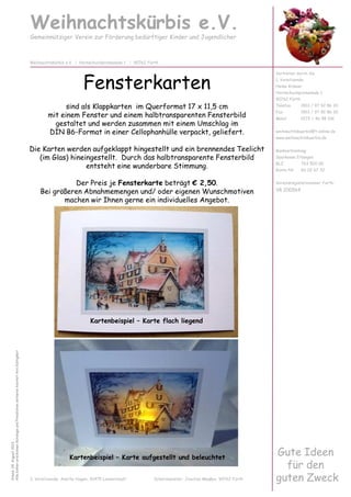 Fensterkarten
sind als Klappkarten im Querformat 17 x 11,5 cm
mit einem Fenster und einem halbtransparenten Fensterbild
gestaltet und werden zusammen mit einem Umschlag im
DIN B6-Format in einer Cellophanhülle verpackt, geliefert.
Die Karten werden aufgeklappt hingestellt und ein brennendes Teelicht
(im Glas) hineingestellt. Durch das halbtransparente Fensterbild
entsteht eine wunderbare Stimmung.
Der Preis je Fensterkarte beträgt € 2,50.
Bei größeren Abnahmemengen und/ oder eigenen Wunschmotiven
machen wir Ihnen gerne ein individuelles Angebot.
Weihnachtskürbis e.V.
Gemeinnütziger Verein zur Förderung bedürftiger Kinder und Jugendlicher
Vertreten durch die
1. Vorsitzende:
Heike Krämer
Hornschuchpromenade 1
90762 Fürth
Telefon 0911 / 97 92 86 20
Fax 0911 / 97 92 86 30
Mobil 0172 / 46 98 106
weihnachtskuerbis@t-online.de
www.weihnachtskuerbis.de
Bankverbindung:
Sparkasse Erlangen
BLZ 763 500 00
Konto-Nr. 60 02 67 32
Vereinsregisternummer Fürth:
VR 200564
Weihnachtskürbis e.V. | Hornschuchpromenade 1 | 90762 Fürth
Stand:04.August2013
AllebishererschienenKatalogeundPreislistenverlierenhiermitihreGültigkeit
Gute Ideen
für den
guten Zweck2. Vorsitzende: Anette Hagen, 91475 Lonnerstadt Schatzmeister: Joachim Maaßen, 90762 Fürth
Kartenbeispiel – Karte flach liegend
Kartenbeispiel – Karte aufgestellt und beleuchtet
 