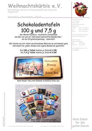 Schokoladentafeln
100 g und 7,5 g
der Marke Feodora – hochfeine Schokolade
werden von uns mit individuell bedruckten Banderolen –
um die Originalverpackung - umwickelt.
Wir bieten sie mit vielen verschiedenen Motiven an und können ganz
individuell für jeden Anlass eine eigene Banderole gestalten.
Die 100 g Tafeln kosten je Stück € 2,90,
die 7,5 g Tafeln kosten je Stück € 0,50
Weihnachtskürbis e.V.
Gemeinnütziger Verein zur Förderung bedürftiger Kinder und
Jugendlicher
Vertreten durch die
1. Vorsitzende:
Heike Krämer
Hornschuchpromenade 1
90762 Fürth
Telefon 0911 / 97 92 86 20
Fax 0911 / 97 92 86 30
Mobil 0172 / 46 98 106
weihnachtskuerbis@t-online.de
www.weihnachtskuerbis.de
Bankverbindung:
Sparkasse Erlangen
BLZ 763 500 00
Konto-Nr. 60 02 67 32
Vereinsregisternummer Fürth:
VR 200564
Weihnachtskürbis e.V. | Hornschuchpromenade 1 | 90762 Fürth
Stand:04.August2013
AllebishererschienenKatalogeundPreislistenverlierenhiermitihreGültigkeit
Gute Ideen
für den
guten Zweck2. Vorsitzende: Anette Hagen, 91475 Lonnerstadt Schatzmeister: Joachim Maaßen, 90762 Fürth
Muster-Beispiel: 100 g Tafel Schokolade mit Banderole Schloss Sorg
Muster-Beispiel: 7,5 g Tafeln Schokolade
in einer kleinen Auswahl der vielen Möglichkeiten
 
