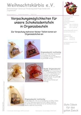 Weihnachtskürbis e.V.
Gemeinnütziger Verein zur Förderung bedürftiger Kinder und
Jugendlicher
Vertreten durch die
1. Vorsitzende:
Heike Krämer
Hornschuchpromenade 1
90762 Fürth
Telefon 0911 / 97 92 86 20
Fax 0911 / 97 92 86 30
Mobil 0172 / 46 98 106
weihnachtskuerbis@t-online.de
www.weihnachtskuerbis.de
Bankverbindung:
Sparkasse Erlangen
BLZ 763 500 00
Konto-Nr. 60 02 67 32
Vereinsregisternummer Fürth:
VR 200564
Weihnachtskürbis e.V. | Hornschuchpromenade 1 | 90762 Fürth
Organzabeutel rechteckig
für bis zu 2 Täfelchen Schokolade
á 7,5 g haben wir in vielen
verschiedenen Farben und Mustern
zu je € 0,50 vorrätig
Verpackungsmöglichkeiten für
unsere Schokoladentafeln
in Organzabeuteln
Zur Verpackung mehrerer kleiner Tafeln bieten wir
Organzasäckchen an:
Stand:04.August2013
AllebishererschienenKatalogeundPreislistenverlierenhiermitihreGültigkeit
Gute Ideen
für den
guten Zweck2. Vorsitzende: Anette Hagen, 91475 Lonnerstadt Schatzmeister: Joachim Maaßen, 90762 Fürth
Runde Organzabeutel
(Tuffs) zur Verpackung von
3 – 7 Schokotäfelchen á 7,5 g
haben wir in den Farben rot,
goldgelb und goldgelb mit
goldenen Rosen zu je € 0,50
immer vorrätig.
Viele weitere Farben auf
Anfrage.
verschiedenen Farben und Mustern
zu je € 0,50 vorrätig
Organzabeutel rechteckig
in den Maßen 20 x 30 cm zur Kombination von 100 g Tafeln
mit 7,5 g Täfelchen bieten wir zu € 1,20 je Stück an.
In den Farben ocker (Bild) und rot mit weihnachtlichem
Muster haben wir sie vorrätig.
 