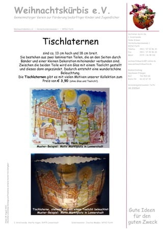 Tischlaternen
sind ca. 13 cm hoch und 18 cm breit.
Sie bestehen aus zwei laminierten Teilen, die an den Seiten durch
Bänder und einer kleinen Dekoration miteinander verbunden sind.
Zwischen die beiden Teile wird ein Glas mit einem Teelicht gestellt
und dieses dann angezündet. Dadurch entsteht eine wunderschöne
Beleuchtung.
Die Tischlaternen gibt es mit vielen Motiven unserer Kollektion zum
Preis von € 3,90 (ohne Glas und Teelicht).
Weihnachtskürbis e.V.
Gemeinnütziger Verein zur Förderung bedürftiger Kinder und Jugendlicher
Vertreten durch die
1. Vorsitzende:
Heike Krämer
Hornschuchpromenade 1
90762 Fürth
Telefon 0911 / 97 92 86 20
Fax 0911 / 97 92 86 30
Mobil 0172 / 46 98 106
weihnachtskuerbis@t-online.de
www.weihnachtskuerbis.de
Bankverbindung:
Sparkasse Erlangen
BLZ 763 500 00
Konto-Nr. 60 02 67 32
Vereinsregisternummer Fürth:
VR 200564
Weihnachtskürbis e.V. | Hornschuchpromenade 1 | 90762 Fürth
Stand:04.August2013
AllebishererschienenKatalogeundPreislistenverlierenhiermitihreGültigkeit
Gute Ideen
für den
guten Zweck2. Vorsitzende: Anette Hagen, 91475 Lonnerstadt Schatzmeister: Joachim Maaßen, 90762 Fürth
Tischlaterne, flach liegend
Muster-Beispiel: Motiv Marktplatz in Lonnerstadt
Tischlaterne, stehend und mit einem Teelicht beleuchtet
Muster-Beispiel: Motiv Marktplatz in Lonnerstadt
 