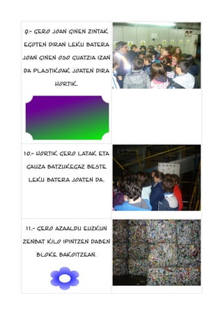 9.- gero joan ginen zintak
egoten diran leku batera
joan ginen oso guatzia izan
da plastikoak joaten dira
hortik.

10.- hortik gero latak eta
gauza batzukegaz beste
leku batera joaten da.

11.- gero azaaldu euzkun
zenbat kilo ipintzen daben
bloke bakoitzean.

 