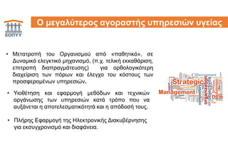11
• Μετατροπή του Οργανισμού από «παθητικό», σε
Δυναμικό ελεγκτικό μηχανισμό, (π.χ. τελική εκκαθάριση,
επιτροπή διαπραγμάτευσης) για ορθολογικότερη
διαχείριση των πόρων και έλεγχο του κόστους των
προσφερομένων υπηρεσιών.
Ο μεγαλύτερος αγοραστής υπηρεσιών υγείας
• Πλήρης Εφαρμογή της Ηλεκτρονικής Διακυβέρνησης
για εκσυγχρονισμό και διαφάνεια.
• Υιοθέτηση και εφαρμογή μεθόδων και τεχνικών
οργάνωσης των υπηρεσιών κατά τρόπο που να
αυξάνεται η αποτελεσματικότητά και η απόδοσή τους.
 