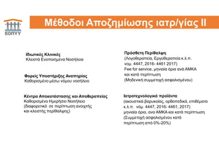 16Μέθοδοι Αποζημίωσης ιατρ/γίας ΙΙ
Κέντρα Αποκατάστασης και Αποθεραπείας
Καθορισμένο Ημερήσιο Νοσήλειο
(διαφορετικό σε περίπτωση ανοιχτής
και κλειστής περίθαλψης)
Φορείς Υποστήριξης Αναπηρίας
Καθορισμένο μέσω νόμου νοσήλειο
Πρόσθετη Περίθαλψη
(Λογοθεραπεία, Εργοθεραπεία κ.λ.π.
νομ. 4447, 2016- 4461 2017)
Fee for service, μηνιαία όρια ανά ΑΜΚΑ
και κατά περίπτωση
(Μηδενική συμμετοχή ασφαλισμένου)
Ιατροτεχνολογικά προϊόντα
(ακουστικά βαρυκοϊας, ορθοπεδικά, επιθέματα
κ.λ.π. νόμ. 4447, 2016- 4461, 2017)
μηνιαία όρια, ανα ΑΜΚΑ και κατά περίπτωση
(Συμμετοχή ασφαλισμένου κατά
περίπτωση από 0%-20%)
Ιδιωτικές Κλινικές
Κλειστά Ενοποιημένα Νοσήλεια
 