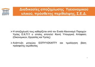 Η αποζημίωσή τους καθορίζεται από τον Ενιαίο Κανονισμό Παροχών
Υγείας Ε.Κ.Π.Υ ο οποίος αποτελεί Κοινή Υπουργική Απόφαση
(Οικονομικών, Εργασίας και Υγείας)
Aνάπτυξη μητρώου ΕΟΠΥΥ-ΕΚΑΠΤΥ και τιμολόγηση βάση
πρόσφατης νομοθεσίας
20
Διαδικασίες αποζημίωσης Υγειονομικού
υλικού, πρόσθετης περίθαλψης, Σ.Ε.Δ.
 