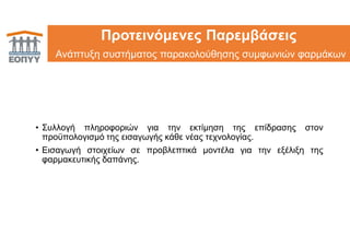 24Προτεινόμενες Παρεμβάσεις
Ανάπτυξη συστήματος παρακολούθησης συμφωνιών φαρμάκων
• Συλλογή πληροφοριών για την εκτίμηση της επίδρασης στον
προϋπολογισμό της εισαγωγής κάθε νέας τεχνολογίας.
• Εισαγωγή στοιχείων σε προβλεπτικά μοντέλα για την εξέλιξη της
φαρμακευτικής δαπάνης.
 
