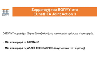 30Συμμετοχή του ΕΟΠΥΥ στο
EUnetHTA Joint Action 3
Ο ΕΟΠΥΥ συμμετέχει ήδη σε δύο αξιολογήσεις τεχνολογιών υγείας ως παρατηρητής.
• Μία που αφορά το ΦΑΡΜΑΚΟ
• Μία που αφορά τις ΑΛΛΕΣ ΤΕΧΝΟΛΟΓΙΕΣ (διαγνωστικό τεστ αίματος)
 