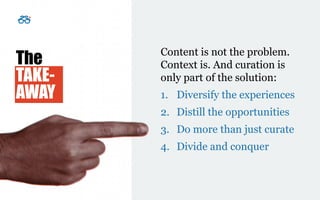 Presentation title
[To edit, click View > Slide Master > Slide master1]
Copyright © 2016 Deloitte Development LLC. All rights reserved. 18
Content is not the problem.
Context is. And curation is
only part of the solution:
1. Diversify the experiences
2. Distill the opportunities
3. Do more than just curate
4. Divide and conquer
The
TAKE-
AWAY
 