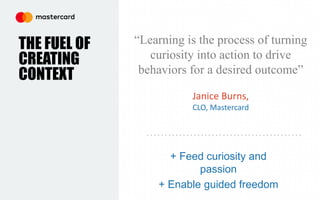 + Feed curiosity and
passion
+ Enable guided freedom
THE FUEL OF
CREATING
CONTEXT
“Learning is the process of turning
curiosity into action to drive
behaviors for a desired outcome”
Janice Burns,
CLO, Mastercard
 