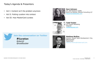 Presentation title
[To edit, click View > Slide Master > Slide master1]
Copyright © 2016 Deloitte Development LLC. All rights reserved. 4
• Act I: Content isn’t the problem anymore
• Act II: Putting curation into context
• Act III: How MasterCard curates
Today’s Agenda & Presenters
#Curation
@danij2
@toddtauber
Join the conversation on Twitter
Dani Johnson
VP, L&D Research Leader
Bersin by Deloitte, Deloitte Consulting LLP
danjohnson@deloitte.com
Todd Tauber
VP, Product Marketing
Degreed
todd@degreed.com
Matthew Mullins
Director, Global Talent Development / Org
Effectiveness
MasterCard
Matthew.Mullins@mastercard.com
 