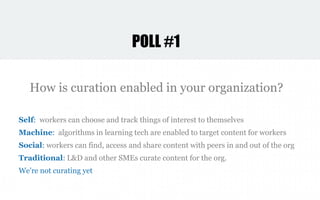 Self: workers can choose and track things of interest to themselves
Machine: algorithms in learning tech are enabled to target content for workers
Social: workers can find, access and share content with peers in and out of the org
Traditional: L&D and other SMEs curate content for the org.
We're not curating yet
How is curation enabled in your organization?
POLL #1
 