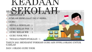 DILIHAT DARI STANDAR NASIONAL PENDIDIKAN :
 AKREDITASI B
 JUMLAH SISWA SAAT INI 57 SISWA
 GURU :
1. KEPALA SEKOLAH : 1
2. GURU KELAS PNS : 4
3. GURU KELAS WB : 1
4. GURU PJOK WB: 1
5. TENAGA PERPUSTAKAAN : 1
TAHUN 2021 MENDAPAT FORMASI GURU ASN PPPK 2 ORANG UNTUK
G.KELAS
DAN 1 ORANG GURU PJOK
 