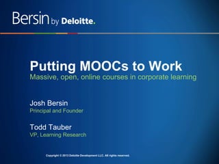Putting MOOCs to Work
Massive, open, online courses in corporate learning

Josh Bersin
Principal and Founder

Todd Tauber
VP, Learning Research

CopyrightCopyright © 2013 Deloitte Development LLC. reserved. reserved.
© 2013 Deloitte Development LLC. All rights All rights
Copyright © 2013 Deloitte Development LLC. All rights reserved.

 