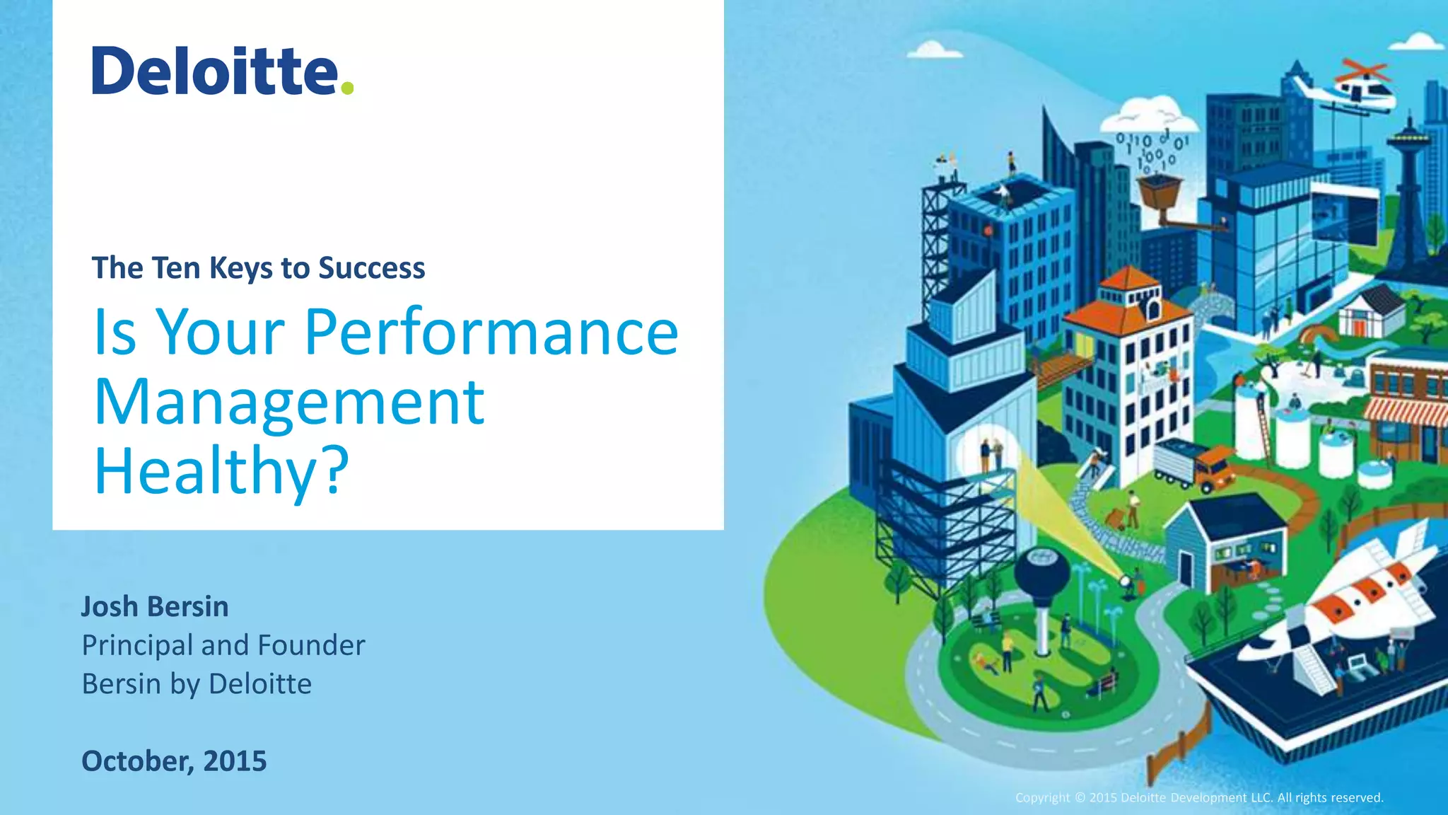 Copyright © 2015 Deloitte Development LLC. All rights reserved.1 Global Human Capital Trends 2015 Copyright © 2015 Deloitte Development LLC. All rights reserved.
The Ten Keys to Success
Is Your Performance
Management
Healthy?
Josh Bersin
Principal and Founder
Bersin by Deloitte
October, 2015
 