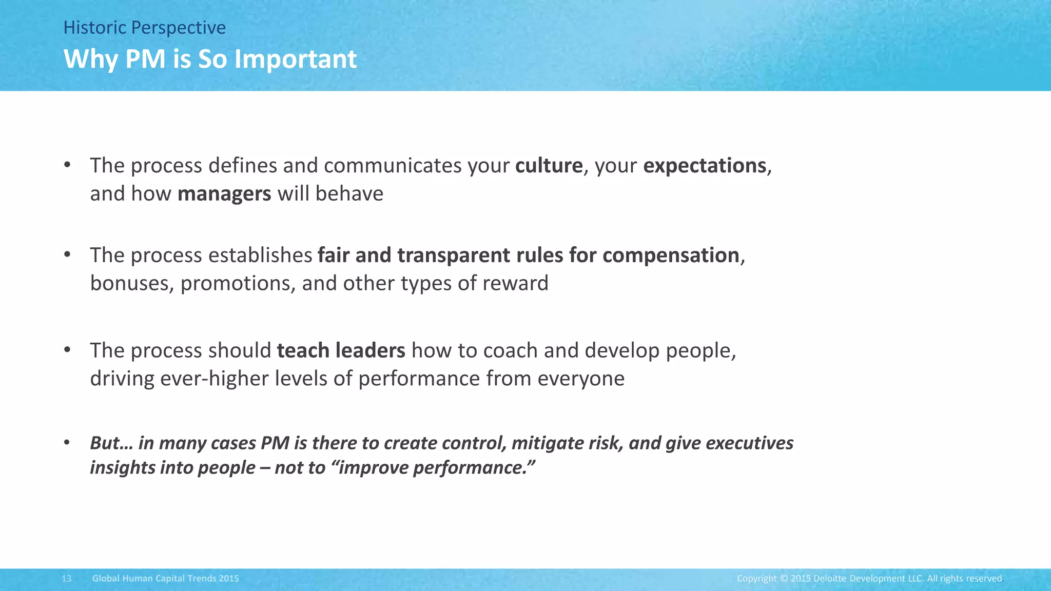 Copyright © 2015 Deloitte Development LLC. All rights reserved.13 Global Human Capital Trends 2015
Historic Perspective
• The process defines and communicates your culture, your expectations,
and how managers will behave
• The process establishes fair and transparent rules for compensation,
bonuses, promotions, and other types of reward
• The process should teach leaders how to coach and develop people,
driving ever-higher levels of performance from everyone
• But… in many cases PM is there to create control, mitigate risk, and give executives
insights into people – not to “improve performance.”
Why PM is So Important
 