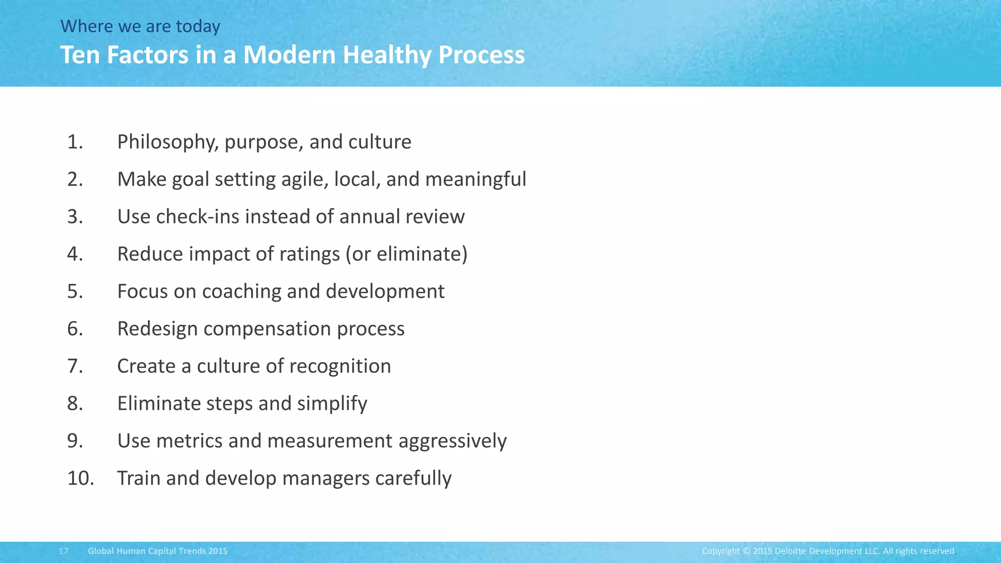 Copyright © 2015 Deloitte Development LLC. All rights reserved.17 Global Human Capital Trends 2015
Where we are today
1. Philosophy, purpose, and culture
2. Make goal setting agile, local, and meaningful
3. Use check-ins instead of annual review
4. Reduce impact of ratings (or eliminate)
5. Focus on coaching and development
6. Redesign compensation process
7. Create a culture of recognition
8. Eliminate steps and simplify
9. Use metrics and measurement aggressively
10. Train and develop managers carefully
Ten Factors in a Modern Healthy Process
 