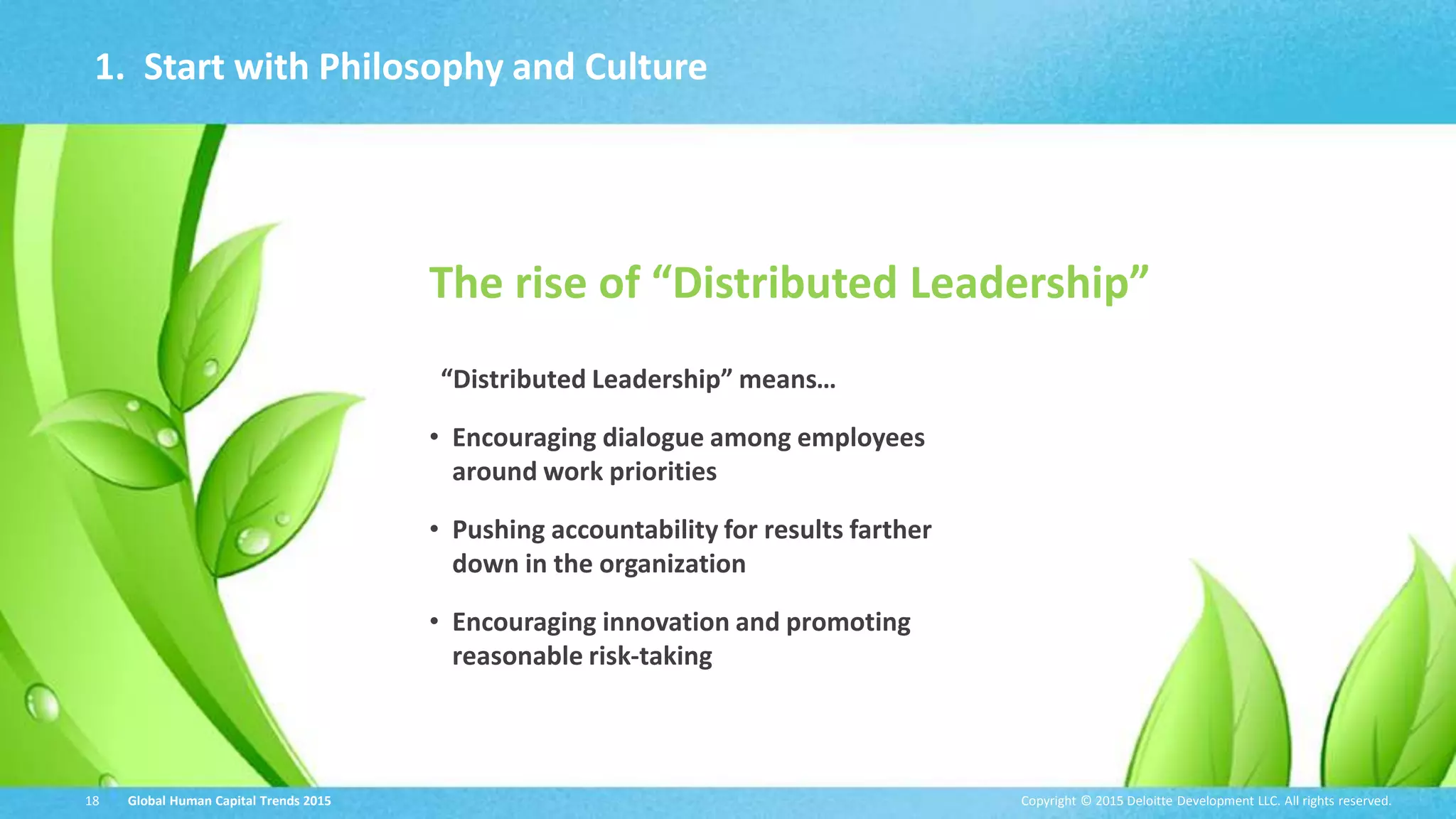 Copyright © 2015 Deloitte Development LLC. All rights reserved.18 Global Human Capital Trends 2015
1. Start with Philosophy and Culture
The rise of “Distributed Leadership”
“Distributed Leadership” means…
• Encouraging dialogue among employees
around work priorities
• Pushing accountability for results farther
down in the organization
• Encouraging innovation and promoting
reasonable risk-taking
Copyright © 2015 Deloitte Development LLC. All rights reserved.18 Global Human Capital Trends 2015
 