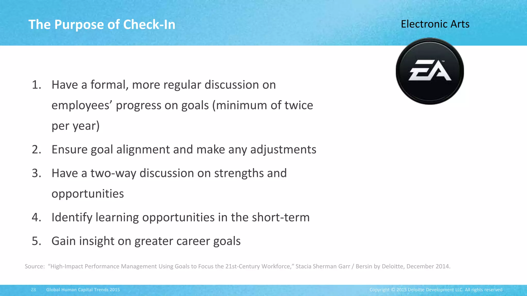 Copyright © 2015 Deloitte Development LLC. All rights reserved.28 Global Human Capital Trends 2015
1. Have a formal, more regular discussion on
employees’ progress on goals (minimum of twice
per year)
2. Ensure goal alignment and make any adjustments
3. Have a two-way discussion on strengths and
opportunities
4. Identify learning opportunities in the short-term
5. Gain insight on greater career goals
The Purpose of Check-In
Source: “High-Impact Performance Management Using Goals to Focus the 21st-Century Workforce,” Stacia Sherman Garr / Bersin by Deloitte, December 2014.
Electronic Arts
 