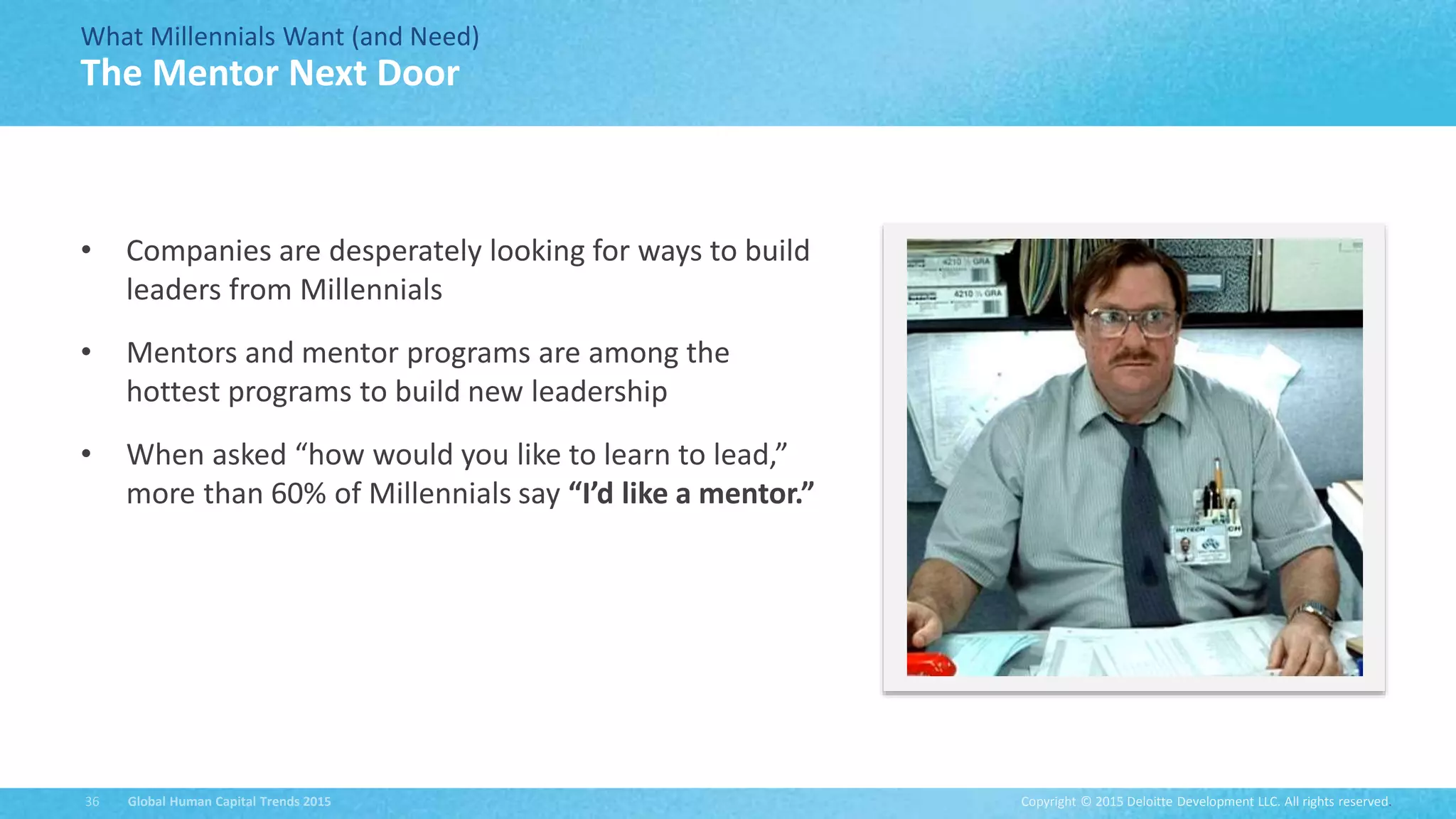 Copyright © 2015 Deloitte Development LLC. All rights reserved.36 Global Human Capital Trends 2015
What Millennials Want (and Need)
• Companies are desperately looking for ways to build
leaders from Millennials
• Mentors and mentor programs are among the
hottest programs to build new leadership
• When asked “how would you like to learn to lead,”
more than 60% of Millennials say “I’d like a mentor.”
The Mentor Next Door
 