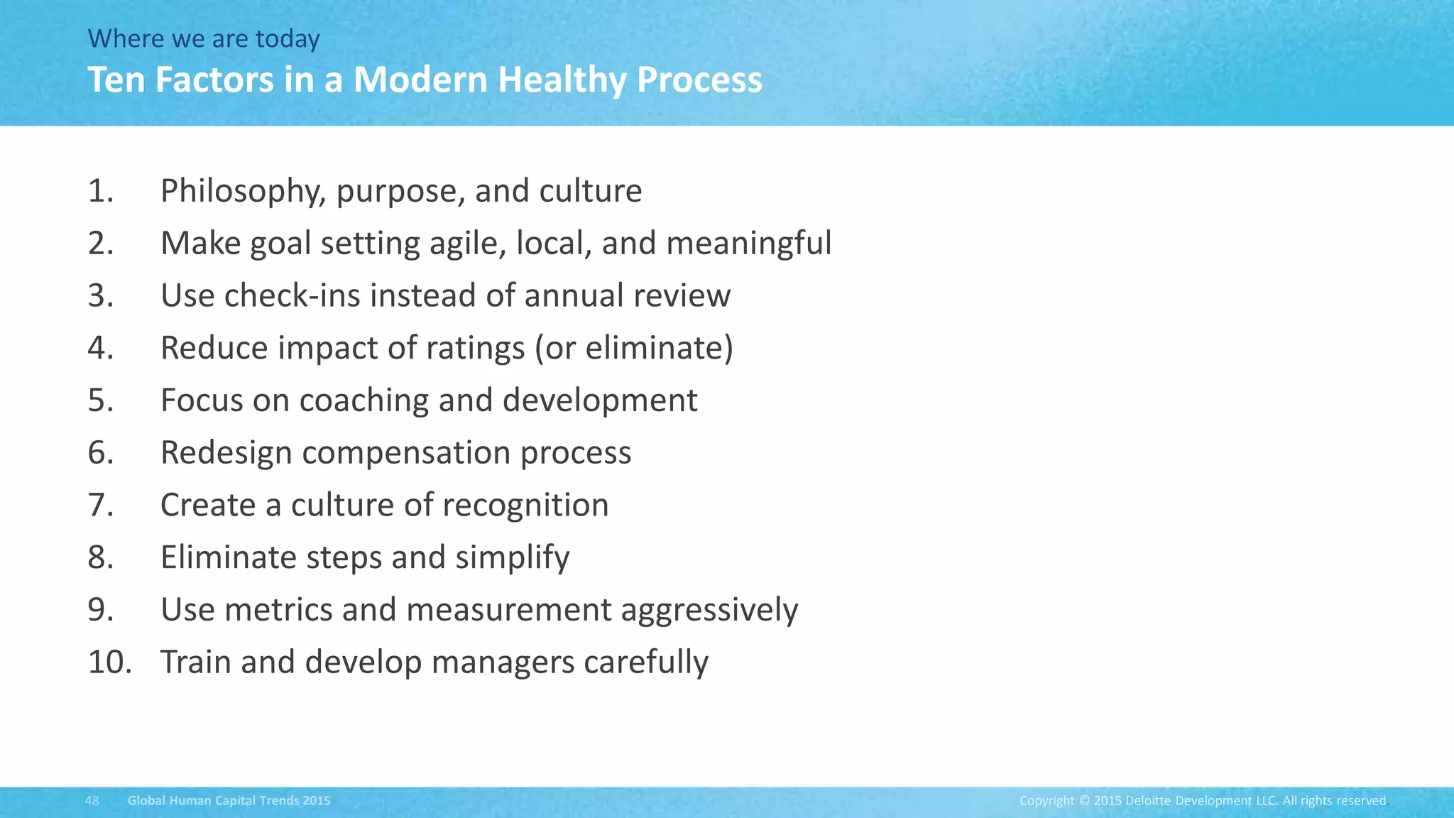Copyright © 2015 Deloitte Development LLC. All rights reserved.48 Global Human Capital Trends 2015
Where we are today
1. Philosophy, purpose, and culture
2. Make goal setting agile, local, and meaningful
3. Use check-ins instead of annual review
4. Reduce impact of ratings (or eliminate)
5. Focus on coaching and development
6. Redesign compensation process
7. Create a culture of recognition
8. Eliminate steps and simplify
9. Use metrics and measurement aggressively
10. Train and develop managers carefully
Ten Factors in a Modern Healthy Process
 